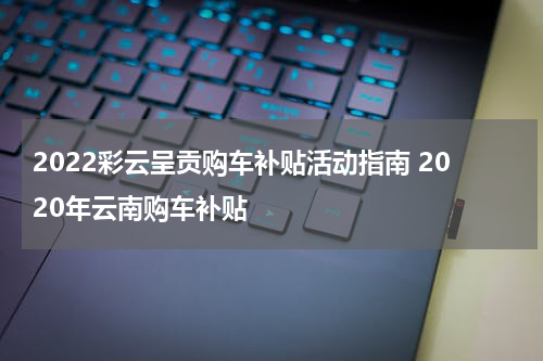 2022彩云呈贡购车补贴活动指南 2020年云南购车补贴