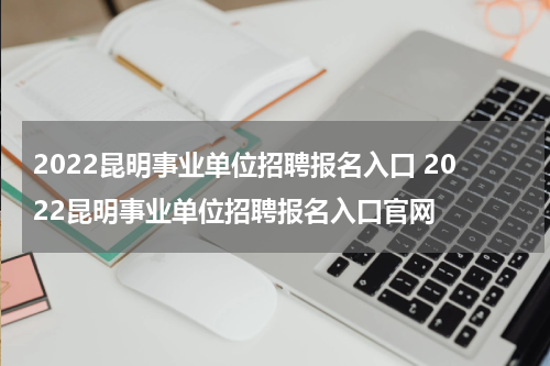 2022昆明事业单位招聘报名入口 2022昆明事业单位招聘报名入口官网