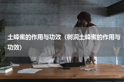 土蜂蜜的作用与功效（树洞土蜂蜜的作用与功效）