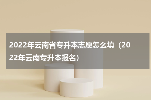 2022年云南省专升本志愿怎么填（2022年云南专升本报名）