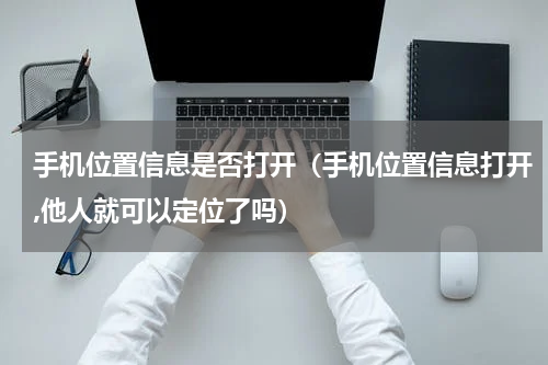 手机位置信息是否打开（手机位置信息打开,他人就可以定位了吗）
