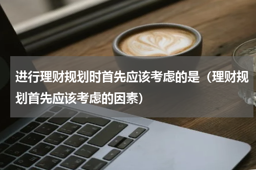 进行理财规划时首先应该考虑的是（理财规划首先应该考虑的因素）