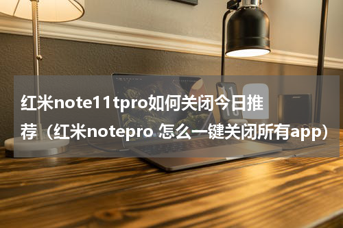 红米note11tpro如何关闭今日推荐（红米notepro 怎么一键关闭所有app）