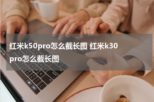 红米k50pro怎么截长图 红米k30pro怎么截长图