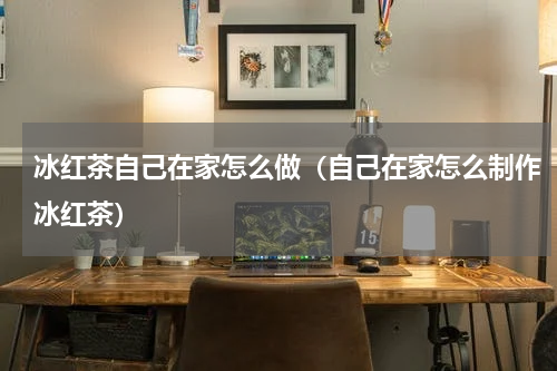 冰红茶自己在家怎么做（自己在家怎么制作冰红茶）
