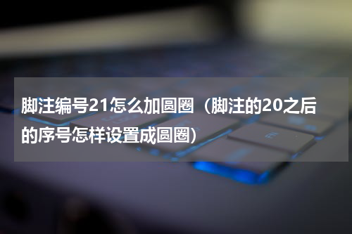 脚注编号21怎么加圆圈（脚注的20之后的序号怎样设置成圆圈）