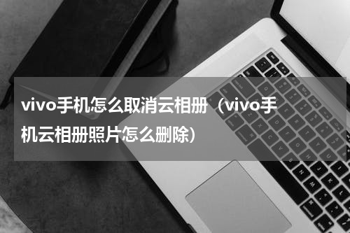 vivo手机怎么取消云相册（vivo手机云相册照片怎么删除）