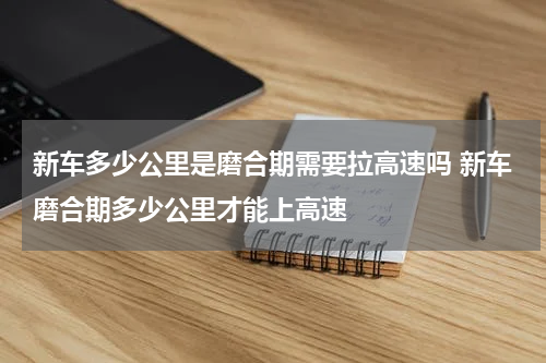 新车多少公里是磨合期需要拉高速吗 新车磨合期多少公里才能上高速