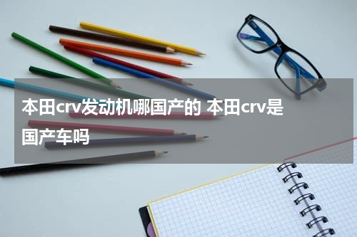 本田crv发动机哪国产的 本田crv是国产车吗