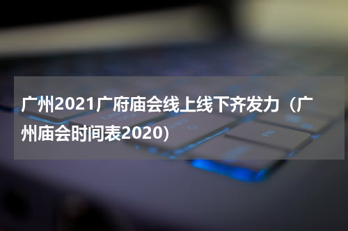 广州2021广府庙会线上线下齐发力（广州庙会时间表2020）