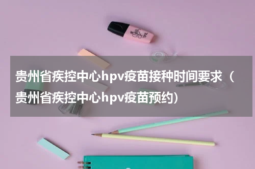 贵州省疾控中心hpv疫苗接种时间要求（贵州省疾控中心hpv疫苗预约）
