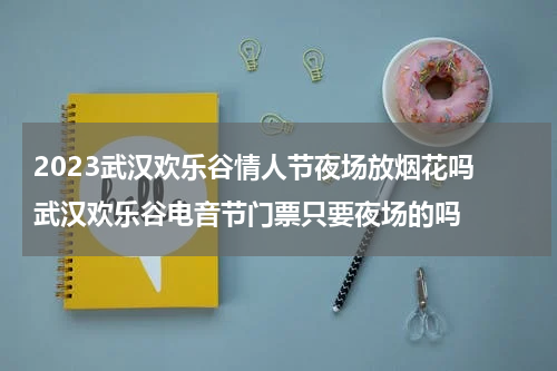 2023武汉欢乐谷情人节夜场放烟花吗 武汉欢乐谷电音节门票只要夜场的吗