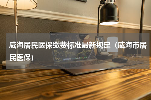 威海居民医保缴费标准最新规定（威海市居民医保）