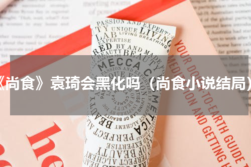 《尚食》袁琦会黑化吗（尚食小说结局）