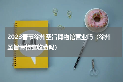 2023春节徐州圣旨博物馆营业吗（徐州圣旨博物馆收费吗）