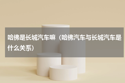 哈佛是长城汽车嘛（哈佛汽车与长城汽车是什么关系）