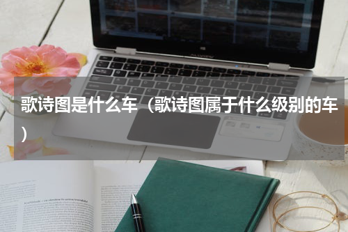 歌诗图是什么车（歌诗图属于什么级别的车）