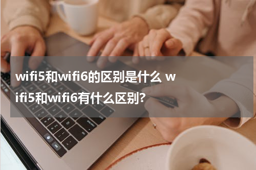 wifi5和wifi6的区别是什么 wifi5和wifi6有什么区别?