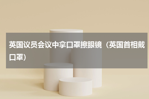 英国议员会议中拿口罩擦眼镜（英国首相戴口罩）