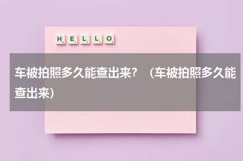 车被拍照多久能查出来？（车被拍照多久能查出来）