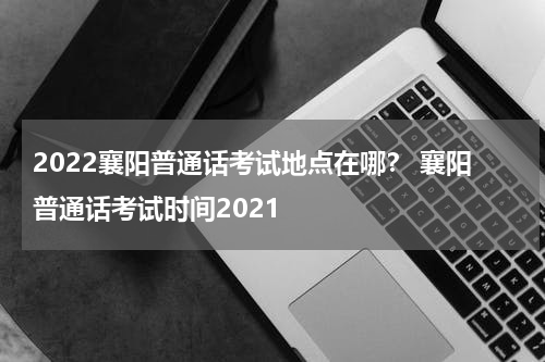 2022襄阳普通话考试地点在哪？ 襄阳普通话考试时间2021
