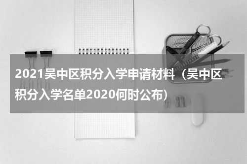 2021吴中区积分入学申请材料（吴中区积分入学名单2020何时公布）