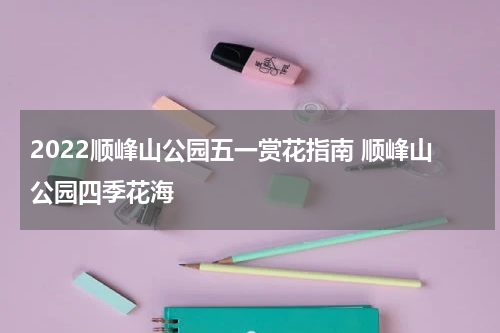 2022顺峰山公园五一赏花指南 顺峰山公园四季花海