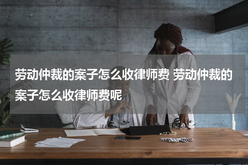 劳动仲裁的案子怎么收律师费 劳动仲裁的案子怎么收律师费呢