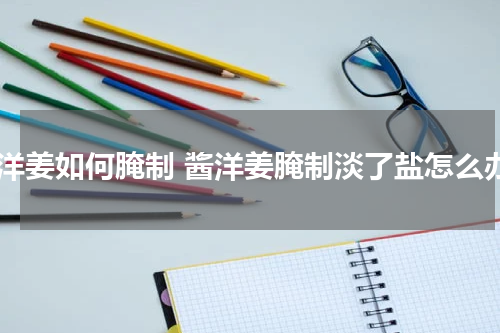 酱洋姜如何腌制 酱洋姜腌制淡了盐怎么办