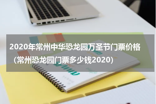 2020年常州中华恐龙园万圣节门票价格（常州恐龙园门票多少钱2020）