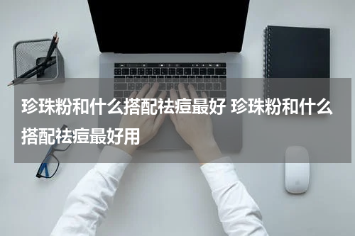 珍珠粉和什么搭配祛痘最好 珍珠粉和什么搭配祛痘最好用