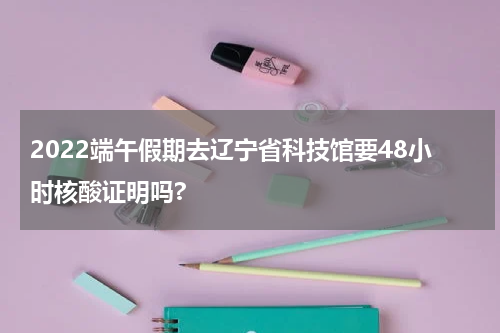 2022端午假期去辽宁省科技馆要48小时核酸证明吗?