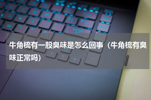 牛角梳有一股臭味是怎么回事（牛角梳有臭味正常吗）