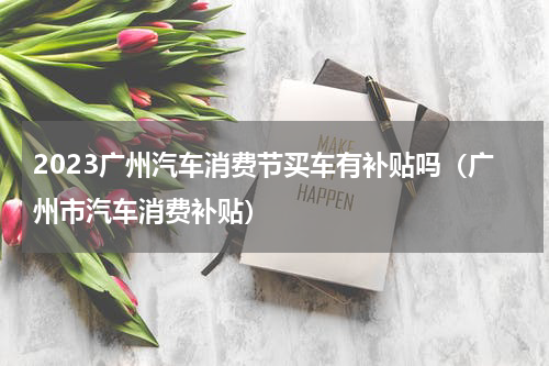 2023广州汽车消费节买车有补贴吗（广州市汽车消费补贴）