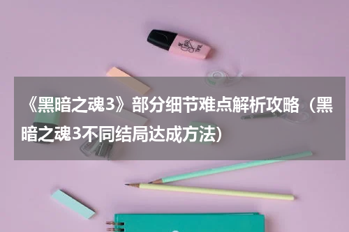 《黑暗之魂3》部分细节难点解析攻略（黑暗之魂3不同结局达成方法）