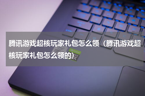 腾讯游戏超核玩家礼包怎么领（腾讯游戏超核玩家礼包怎么领的）
