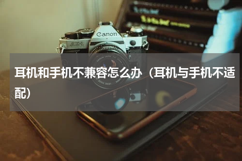 耳机和手机不兼容怎么办（耳机与手机不适配）
