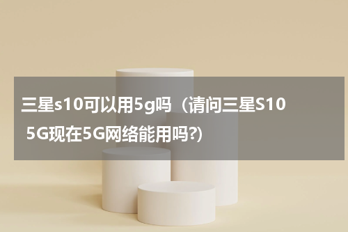 三星s10可以用5g吗（请问三星S10 5G现在5G网络能用吗?）