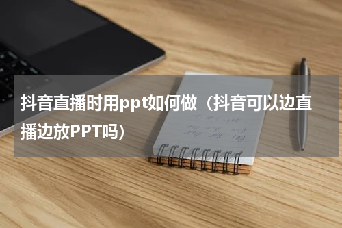 抖音直播时用ppt如何做（抖音可以边直播边放PPT吗）