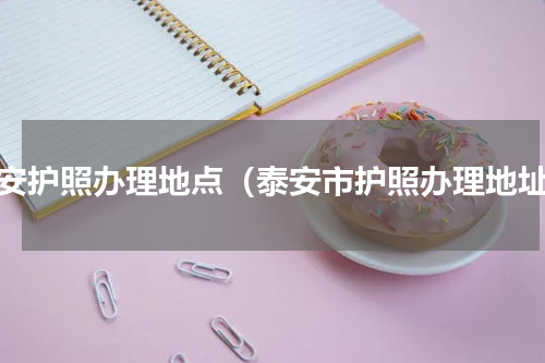 泰安护照办理地点（泰安市护照办理地址）