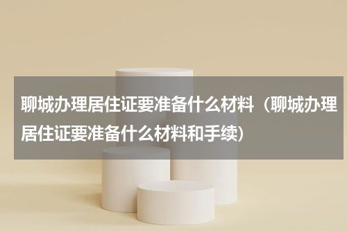 聊城办理居住证要准备什么材料（聊城办理居住证要准备什么材料和手续）