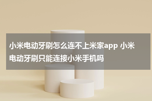 小米电动牙刷怎么连不上米家app 小米电动牙刷只能连接小米手机吗