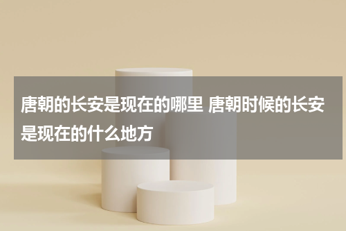 唐朝的长安是现在的哪里 唐朝时候的长安是现在的什么地方