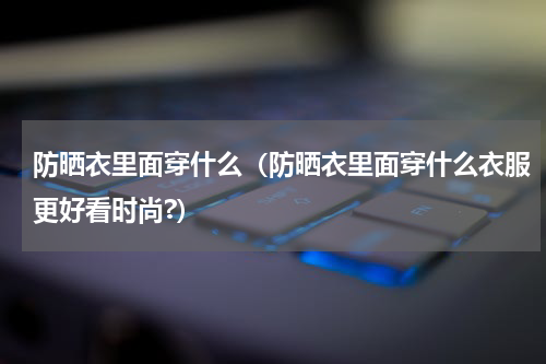 防晒衣里面穿什么（防晒衣里面穿什么衣服更好看时尚?）