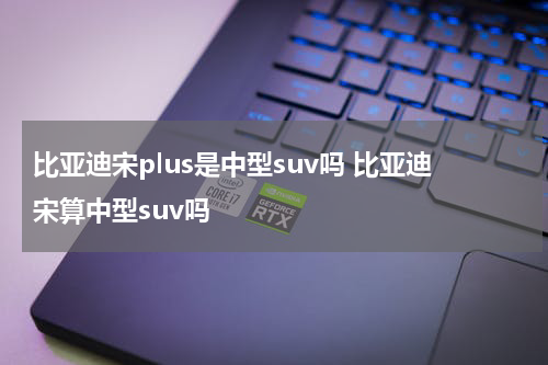 比亚迪宋plus是中型suv吗 比亚迪宋算中型suv吗