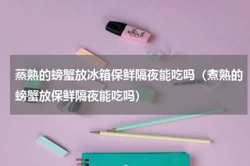 蒸熟的螃蟹放冰箱保鲜隔夜能吃吗（煮熟的螃蟹放保鲜隔夜能吃吗）