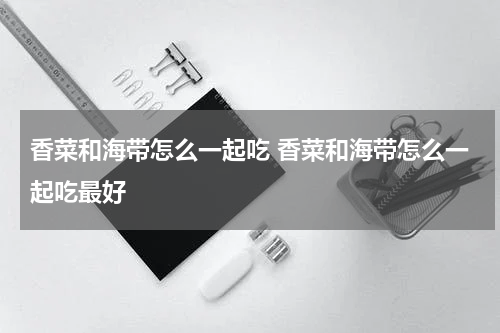 香菜和海带怎么一起吃 香菜和海带怎么一起吃最好