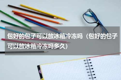 包好的包子可以放冰箱冷冻吗（包好的包子可以放冰箱冷冻吗多久）