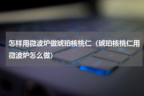 怎样用微波炉做琥珀核桃仁（琥珀核桃仁用微波炉怎么做）