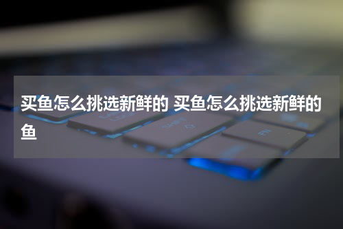 买鱼怎么挑选新鲜的 买鱼怎么挑选新鲜的鱼